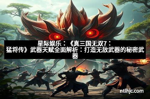 星际娱乐：《真三国无双7：猛将传》武器天赋全面解析：打造无敌武器的秘密武器